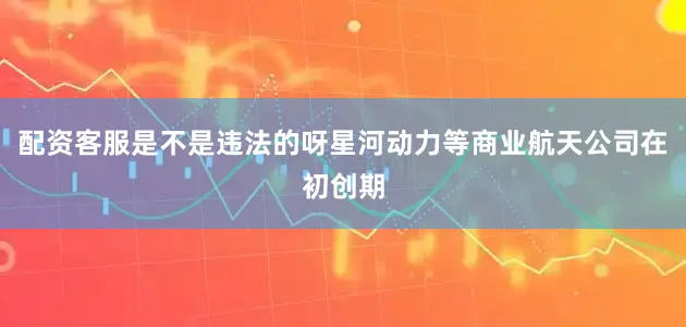 配资客服是不是违法的呀星河动力等商业航天公司在初创期