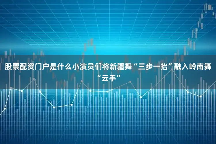 股票配资门户是什么小演员们将新疆舞“三步一抬”融入岭南舞“云手”
