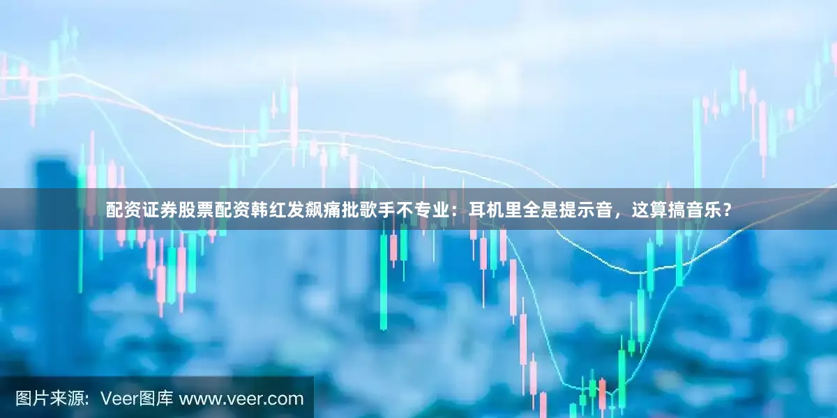 配资证券股票配资韩红发飙痛批歌手不专业：耳机里全是提示音，这算搞音乐？