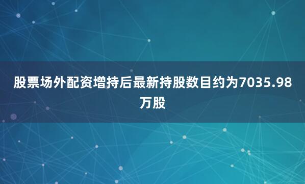股票场外配资增持后最新持股数目约为7035.98万股