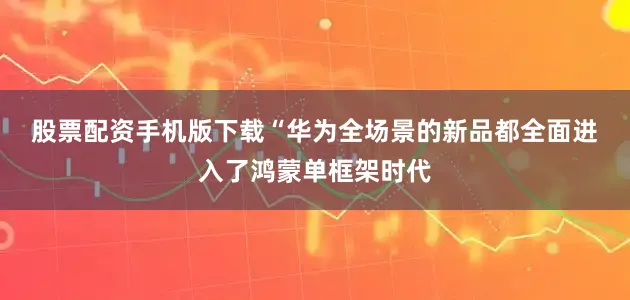 股票配资手机版下载　　“华为全场景的新品都全面进入了鸿蒙单框架时代