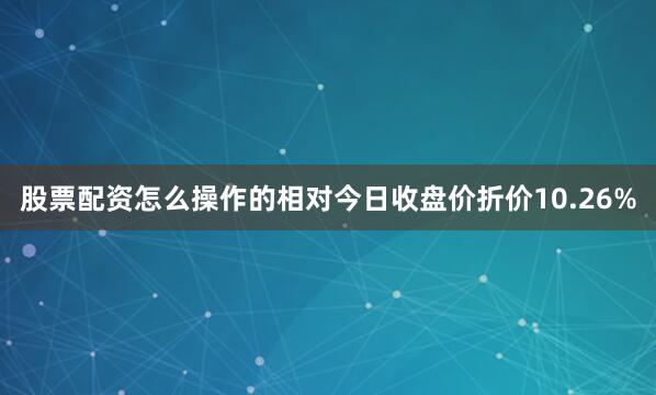 股票配资怎么操作的相对今日收盘价折价10.26%