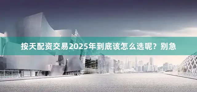 按天配资交易2025年到底该怎么选呢？别急