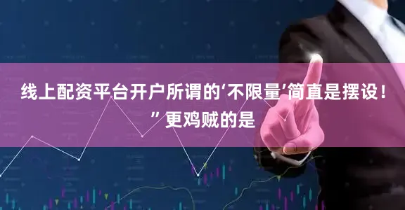 线上配资平台开户所谓的‘不限量’简直是摆设!”更鸡贼的是