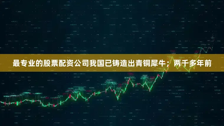 最专业的股票配资公司我国已铸造出青铜犀牛；两千多年前